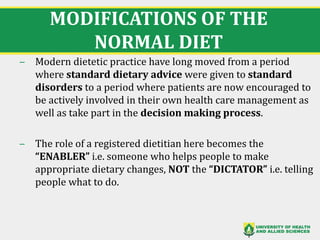 MODIFICATIONS OF THE
NORMAL DIET
‒ Modern dietetic practice have long moved from a period
where standard dietary advice were given to standard
disorders to a period where patients are now encouraged to
be actively involved in their own health care management as
well as take part in the decision making process.
‒ The role of a registered dietitian here becomes the
“ENABLER” i.e. someone who helps people to make
appropriate dietary changes, NOT the “DICTATOR” i.e. telling
people what to do.
7
 