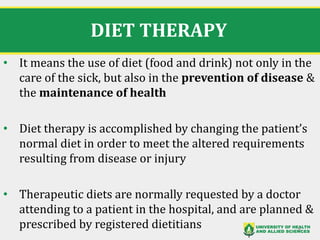 DIET THERAPY
• It means the use of diet (food and drink) not only in the
care of the sick, but also in the prevention of disease &
the maintenance of health
• Diet therapy is accomplished by changing the patient’s
normal diet in order to meet the altered requirements
resulting from disease or injury
• Therapeutic diets are normally requested by a doctor
attending to a patient in the hospital, and are planned &
prescribed by registered dietitians 8
 
