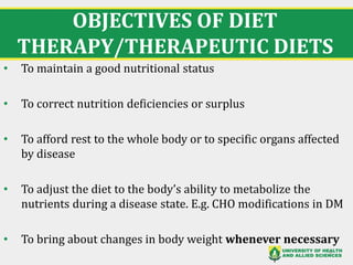 OBJECTIVES OF DIET
THERAPY/THERAPEUTIC DIETS
• To maintain a good nutritional status
• To correct nutrition deficiencies or surplus
• To afford rest to the whole body or to specific organs affected
by disease
• To adjust the diet to the body’s ability to metabolize the
nutrients during a disease state. E.g. CHO modifications in DM
• To bring about changes in body weight whenever necessary
9
 