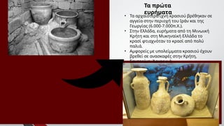 Τα πρώτα
ευρήματα
• Τα αρχαιότερα ίχνη κρασιού βρέθηκαν σε
αγγεία στην περιοχή του Ιράν και της
Γεωργίας (6.000-7.000π.Χ.).
• Στην Ελλάδα, ευρήματα από τη Μινωική
Κρήτη και στη Μυκηναϊκή Ελλάδα το
κρασί φτιαχνόταν το κρασί από πολύ
παλιά.
• Αμφορείς με υπολείμματα κρασιού έχουν
βρεθεί σε ανασκαφές στην Κρήτη,
Σαντορίνη, Άργος κ.ά.
 