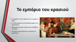 • Οι αρχαίοι πάντα αραίωναν το κρασί με
νερό
• Η πόση κρασιού ήταν βασικό μέρος του
συμποσίου.
• Χρησιμοποιούσαν αγγεία για να βάζουν
το κρασί
• Το κρασί ήταν βασικό σε γιορτές και
συμπόσια.
Το εμπόριο του κρασιού
 