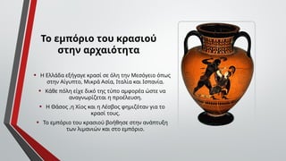 Το εμπόριο του κρασιού
στην αρχαιότητα
• Η Ελλάδα εξήγαγε κρασί σε όλη την Μεσόγειο όπως
στην Αίγυπτο, Μικρά Ασία, Ιταλία και Ισπανία.
• Κάθε πόλη είχε δικό της τύπο αμφορέα ώστε να
αναγνωρίζεται η προέλευση.
• Η Θάσος ,η Χίος και η Λέσβος φημιζόταν για το
κρασί τους.
• Το εμπόριο του κρασιού βοήθησε στην ανάπτυξη
των λιμανιών και στο εμπόριο.
 