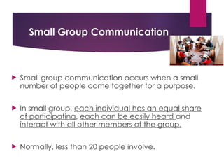 Small Group Communication
 Small group communication occurs when a small
number of people come together for a purpose.
 In small group, each individual has an equal share
of participating, each can be easily heard and
interact with all other members of the group.
 Normally, less than 20 people involve.
 