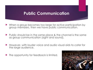 Public Communication
 When a group becomes too large for active participation by
group members, then we have public communication.
 Public should be in the same place & the channel is the same
as group communication (sight and sound).
 However, with louder voice and audio visual aids to cater for
the large audience.
 The opportunity for feedback is limited.
 