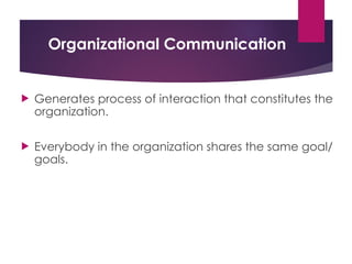 Organizational Communication
 Generates process of interaction that constitutes the
organization.
 Everybody in the organization shares the same goal/
goals.
 