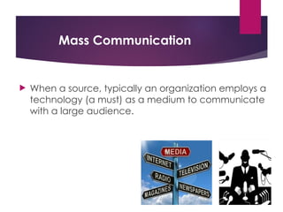 Mass Communication
 When a source, typically an organization employs a
technology (a must) as a medium to communicate
with a large audience.
 
