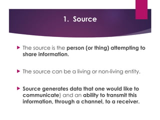 1. Source
 The source is the person (or thing) attempting to
share information.
 The source can be a living or non-living entity.
 Source generates data that one would like to
communicate) and an ability to transmit this
information, through a channel, to a receiver.
 