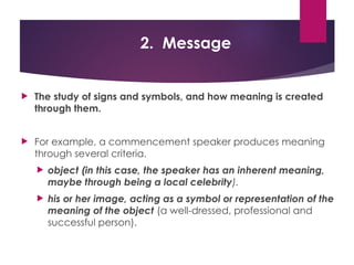 2. Message
 The study of signs and symbols, and how meaning is created
through them.
 For example, a commencement speaker produces meaning
through several criteria.
 object (in this case, the speaker has an inherent meaning,
maybe through being a local celebrity).
 his or her image, acting as a symbol or representation of the
meaning of the object (a well-dressed, professional and
successful person).
 