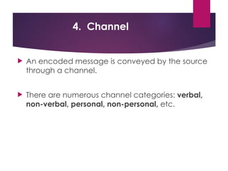 4. Channel
 An encoded message is conveyed by the source
through a channel.
 There are numerous channel categories: verbal,
non-verbal, personal, non-personal, etc.
 