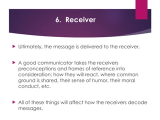 6. Receiver
 Ultimately, the message is delivered to the receiver.
 A good communicator takes the receivers
preconceptions and frames of reference into
consideration; how they will react, where common
ground is shared, their sense of humor, their moral
conduct, etc.
 All of these things will affect how the receivers decode
messages.
 