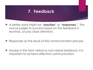 7. Feedback
 A better word might be “reaction” or “responses.” The
source judges its success based on the feedback it
receives, so pay close attention.
 Responses as the result of the communication process.
 Maybe in the form verbal or non-verbal feedback. It is
important to achieve effective communication.
 