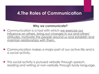 4.The Roles of Communication
Why we communicate?
 Communication is a tool with which we exercise our
influence on others, bring out changes in our and others’
attitudes, motivate the people around us and establish and
maintain relationships with them.
 Communication makes a major part of our active life and is
a social activity.
 This social activity is pursued verbally through speech,
reading and writing or non-verbally through body language.
 