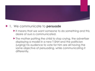  1. We communicate to persuade
 It means that we want someone to do something and this
desire of ours is communicated.
 The mother patting the child to stop crying, the advertiser
displaying a model in a new T-Shirt and the politician
(urging) his audience to vote for him are all having the
same objective of persuading, while communicating it
differently.
 