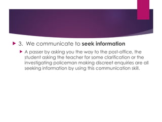  3. We communicate to seek information
 A passer by asking you the way to the post-office, the
student asking the teacher for some clarification or the
investigating policeman making discreet enquiries are all
seeking information by using this communication skill.
 