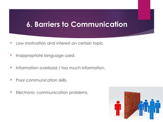 6. Barriers to Communication
 Low motivation and interest on certain topic.
 Inappropriate language used.
 Information overload / too much information.
 Poor communication skills.
 Electronic communication problems.
 