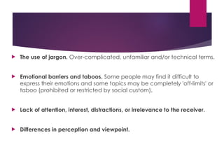  The use of jargon. Over-complicated, unfamiliar and/or technical terms.
 Emotional barriers and taboos. Some people may find it difficult to
express their emotions and some topics may be completely 'off-limits' or
taboo (prohibited or restricted by social custom).
 Lack of attention, interest, distractions, or irrelevance to the receiver.
 Differences in perception and viewpoint.
 