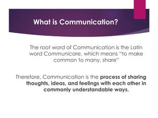 What is Communication?
The root word of Communication is the Latin
word Communicare, which means “to make
common to many, share”
Therefore, Communication is the process of sharing
thoughts, ideas, and feelings with each other in
commonly understandable ways.
 
