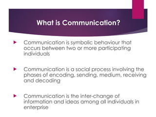 What is Communication?
 Communication is symbolic behaviour that
occurs between two or more participating
individuals
 Communication is a social process involving the
phases of encoding, sending, medium, receiving
and decoding
 Communication is the inter-change of
information and ideas among all individuals in
enterprise
 