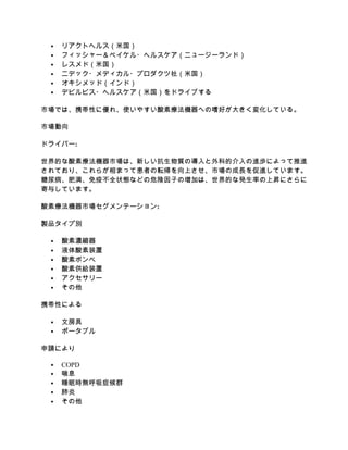  リアクトヘルス（米国）
 フィッシャー＆ペイケル・ヘルスケア（ニュージーランド）
 レスメド（米国）
 ニデック・メディカル・プロダクツ社（米国）
 オキシメッド（インド）
 デビルビス・ヘルスケア（米国）をドライブする
市場では、携帯性に優れ、使いやすい酸素療法機器への嗜好が大きく変化している。
市場動向
ドライバー:
世界的な酸素療法機器市場は、新しい抗生物質の導入と外科的介入の進歩によって推進
されており、これらが相まって患者の転帰を向上させ、市場の成長を促進しています。
糖尿病、肥満、免疫不全状態などの危険因子の増加は、世界的な発生率の上昇にさらに
寄与しています。
酸素療法機器市場セグメンテーション:
製品タイプ別
 酸素濃縮器
 液体酸素装置
 酸素ボンベ
 酸素供給装置
 アクセサリー
 その他
携帯性による
 文房具
 ポータブル
申請により
 COPD
 喘息
 睡眠時無呼吸症候群
 肺炎
 その他
 