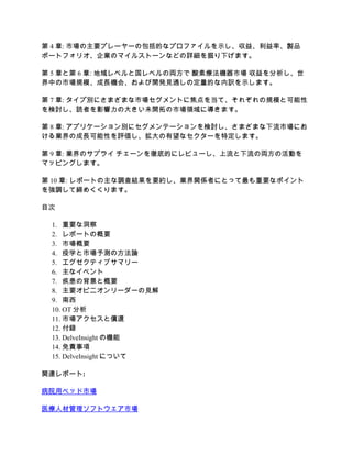 第 4 章: 市場の主要プレーヤーの包括的なプロファイルを示し、収益、利益率、製品
ポートフォリオ、企業のマイルストーンなどの詳細を掘り下げます。
第 5 章と第 6 章: 地域レベルと国レベルの両方で 酸素療法機器市場 収益を分析し、世
界中の市場規模、成長機会、および開発見通しの定量的な内訳を示します。
第 7 章: タイプ別にさまざまな市場セグメントに焦点を当て、それぞれの規模と可能性
を検討し、読者を影響力の大きい未開拓の市場領域に導きます。
第 8 章: アプリケーション別にセグメンテーションを検討し、さまざまな下流市場にお
ける業界の成長可能性を評価し、拡大の有望なセクターを特定します。
第 9 章: 業界のサプライ チェーンを徹底的にレビューし、上流と下流の両方の活動を
マッピングします。
第 10 章: レポートの主な調査結果を要約し、業界関係者にとって最も重要なポイント
を強調して締めくくります。
目次
1. 重要な洞察
2. レポートの概要
3. 市場概要
4. 疫学と市場予測の方法論
5. エグゼクティブサマリー
6. 主なイベント
7. 疾患の背景と概要
8. 主要オピニオンリーダーの見解
9. 南西
10. OT 分析
11. 市場アクセスと償還
12. 付録
13. DelveInsight の機能
14. 免責事項
15. DelveInsight について
関連レポート:
病院用ベッド市場
医療人材管理ソフトウェア市場
 
