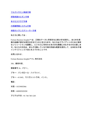 フルクトサミン検査市場
卵胞刺激ホルモン市場
まぶたスクラブ市場
内視鏡閉鎖システム市場
体腔内トランスデューサー市場
私たちに関しては：
Fortune Business Insights™ は、正確なデータと革新的な企業分析を提供し、あらゆる規
模の組織が適切な意思決定を行うのに役立ちます。私たちはクライアントのために斬新
なソリューションを調整し、ビジネスに特有のさまざまな課題に対処するのを支援しま
す。私たちの目的は、彼らが活動している市場の詳細な概要を提供して、全体的な市場
インテリジェンスで彼らを力づけることです.
お問い合わせ：
Fortune Business Insights™ Pvt. 株式会社
308、最高本部、
調査番号 36、バナー、
プネー・バンガロール・ハイウェイ、
プネー - 411045、マハラシュトラ州、インド。
電話：
米国: +18339092966
英国: +448085020280
アジア太平洋: +91 744 740 1245
 