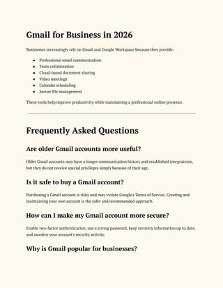 Gmail for Business in 2026
Businesses increasingly rely on Gmail and Google Workspace because they provide:
●​ Professional email communication
●​ Team collaboration
●​ Cloud-based document sharing
●​ Video meetings
●​ Calendar scheduling
●​ Secure file management
These tools help improve productivity while maintaining a professional online presence.
Frequently Asked Questions
Are older Gmail accounts more useful?
Older Gmail accounts may have a longer communication history and established integrations,
but they do not receive special privileges simply because of their age.
Is it safe to buy a Gmail account?
Purchasing a Gmail account is risky and may violate Google's Terms of Service. Creating and
maintaining your own account is the safer and recommended approach.
How can I make my Gmail account more secure?
Enable two-factor authentication, use a strong password, keep recovery information up to date,
and monitor your account's security activity.
Why is Gmail popular for businesses?
 