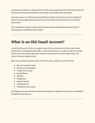 As businesses continue to expand online in 2026, many people search for information about old
Gmail accounts because they believe account age can provide certain advantages.
But what exactly is an old Gmail account? Why do people look for them? Are there legitimate
reasons to use an aged Gmail account? What are the risks involved, and what are the safest
alternatives?
This comprehensive guide answers these questions while explaining the practical value of
maintaining an established Gmail account.
What Is an Old Gmail Account?
An old Gmail account refers to a Google account that was created several years ago and has
existed over an extended period. Unlike a newly created account, an aged account has a longer
history of activity and has often been used for communication, account registrations, and
access to various Google services.
Many users maintain the same Gmail account for years, making it a central hub for:
●​ Personal communication
●​ Business correspondence
●​ Google Drive storage
●​ Google Photos
●​ YouTube
●​ Google Docs
●​ Google Calendar
●​ Android devices
●​ Professional networking
The longer an account has been actively maintained by its original owner, the more established
its digital history becomes.
 