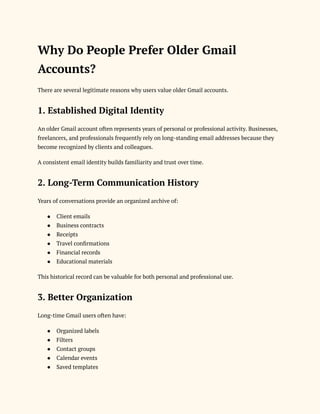 Why Do People Prefer Older Gmail
Accounts?
There are several legitimate reasons why users value older Gmail accounts.
1. Established Digital Identity
An older Gmail account often represents years of personal or professional activity. Businesses,
freelancers, and professionals frequently rely on long-standing email addresses because they
become recognized by clients and colleagues.
A consistent email identity builds familiarity and trust over time.
2. Long-Term Communication History
Years of conversations provide an organized archive of:
●​ Client emails
●​ Business contracts
●​ Receipts
●​ Travel confirmations
●​ Financial records
●​ Educational materials
This historical record can be valuable for both personal and professional use.
3. Better Organization
Long-time Gmail users often have:
●​ Organized labels
●​ Filters
●​ Contact groups
●​ Calendar events
●​ Saved templates
 