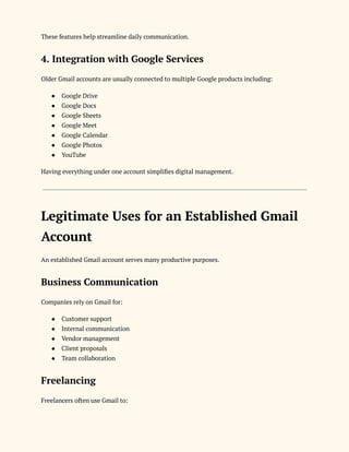 These features help streamline daily communication.
4. Integration with Google Services
Older Gmail accounts are usually connected to multiple Google products including:
●​ Google Drive
●​ Google Docs
●​ Google Sheets
●​ Google Meet
●​ Google Calendar
●​ Google Photos
●​ YouTube
Having everything under one account simplifies digital management.
Legitimate Uses for an Established Gmail
Account
An established Gmail account serves many productive purposes.
Business Communication
Companies rely on Gmail for:
●​ Customer support
●​ Internal communication
●​ Vendor management
●​ Client proposals
●​ Team collaboration
Freelancing
Freelancers often use Gmail to:
 