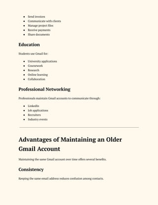 ●​ Send invoices
●​ Communicate with clients
●​ Manage project files
●​ Receive payments
●​ Share documents
Education
Students use Gmail for:
●​ University applications
●​ Coursework
●​ Research
●​ Online learning
●​ Collaboration
Professional Networking
Professionals maintain Gmail accounts to communicate through:
●​ LinkedIn
●​ Job applications
●​ Recruiters
●​ Industry events
Advantages of Maintaining an Older
Gmail Account
Maintaining the same Gmail account over time offers several benefits.
Consistency
Keeping the same email address reduces confusion among contacts.
 