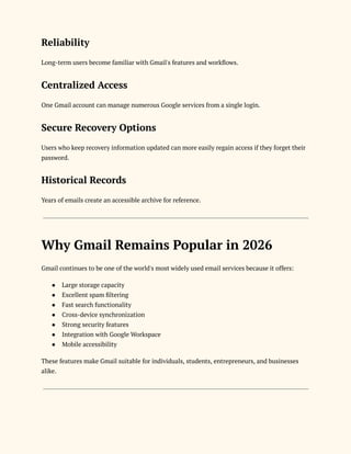 Reliability
Long-term users become familiar with Gmail's features and workflows.
Centralized Access
One Gmail account can manage numerous Google services from a single login.
Secure Recovery Options
Users who keep recovery information updated can more easily regain access if they forget their
password.
Historical Records
Years of emails create an accessible archive for reference.
Why Gmail Remains Popular in 2026
Gmail continues to be one of the world's most widely used email services because it offers:
●​ Large storage capacity
●​ Excellent spam filtering
●​ Fast search functionality
●​ Cross-device synchronization
●​ Strong security features
●​ Integration with Google Workspace
●​ Mobile accessibility
These features make Gmail suitable for individuals, students, entrepreneurs, and businesses
alike.
 