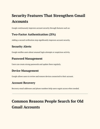 Security Features That Strengthen Gmail
Accounts
Google continuously improves account security through features such as:
Two-Factor Authentication (2FA)
Adding a second verification step significantly improves account security.
Security Alerts
Google notifies users about unusual login attempts or suspicious activity.
Password Management
Users can create strong passwords and update them regularly.
Device Management
Google allows users to review and remove devices connected to their account.
Account Recovery
Recovery email addresses and phone numbers help users regain access when needed.
Common Reasons People Search for Old
Gmail Accounts
 