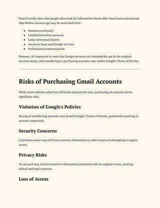 Search trends show that people often look for information about older Gmail accounts because
they believe account age may be associated with:
●​ Business continuity
●​ Established online presence
●​ Long-term email history
●​ Access to long-used Google services
●​ Professional communication
However, it's important to note that Google accounts are intended for use by the original
account owner, and transferring or purchasing accounts may violate Google's Terms of Service.
Risks of Purchasing Gmail Accounts
While some websites advertise old Gmail accounts for sale, purchasing an account carries
significant risks.
Violation of Google's Policies
Buying or transferring accounts may breach Google's Terms of Service, potentially resulting in
account suspension.
Security Concerns
A previous owner may still have recovery information or other means of attempting to regain
access.
Privacy Risks
An account may contain sensitive information associated with its original owner, creating
ethical and legal concerns.
Loss of Access
 