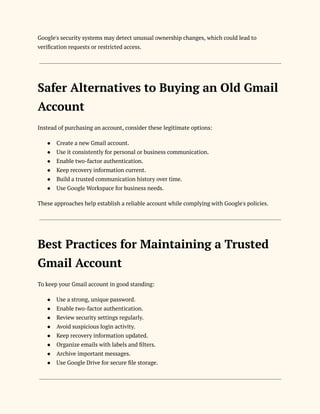 Google's security systems may detect unusual ownership changes, which could lead to
verification requests or restricted access.
Safer Alternatives to Buying an Old Gmail
Account
Instead of purchasing an account, consider these legitimate options:
●​ Create a new Gmail account.
●​ Use it consistently for personal or business communication.
●​ Enable two-factor authentication.
●​ Keep recovery information current.
●​ Build a trusted communication history over time.
●​ Use Google Workspace for business needs.
These approaches help establish a reliable account while complying with Google's policies.
Best Practices for Maintaining a Trusted
Gmail Account
To keep your Gmail account in good standing:
●​ Use a strong, unique password.
●​ Enable two-factor authentication.
●​ Review security settings regularly.
●​ Avoid suspicious login activity.
●​ Keep recovery information updated.
●​ Organize emails with labels and filters.
●​ Archive important messages.
●​ Use Google Drive for secure file storage.
 