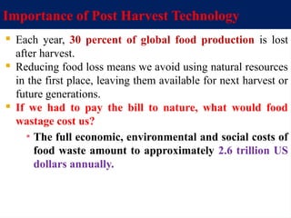 Importance of Post Harvest Technology
 Each year, 30 percent of global food production is lost
after harvest.
 Reducing food loss means we avoid using natural resources
in the first place, leaving them available for next harvest or
future generations.
 If we had to pay the bill to nature, what would food
wastage cost us?
▪ The full economic, environmental and social costs of
food waste amount to approximately 2.6 trillion US
dollars annually.
 