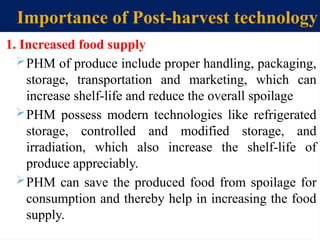 Importance of Post-harvest technology
1. Increased food supply
PHM of produce include proper handling, packaging,
storage, transportation and marketing, which can
increase shelf-life and reduce the overall spoilage
PHM possess modern technologies like refrigerated
storage, controlled and modified storage, and
irradiation, which also increase the shelf-life of
produce appreciably.
PHM can save the produced food from spoilage for
consumption and thereby help in increasing the food
supply.
 