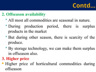 2. Offseason availability
 All most all commodities are seasonal in nature.
 During production period, there is surplus
products in the market
 But during other season, there is scarcity of the
produce.
 By storage technology, we can make them surplus
in offseason also.
3. Higher price
 Higher price of horticultural commodities during
offseason
Contd…
 