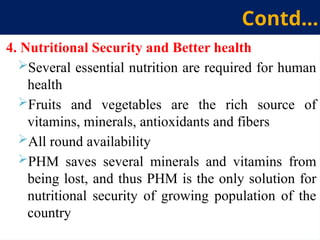 4. Nutritional Security and Better health
Several essential nutrition are required for human
health
Fruits and vegetables are the rich source of
vitamins, minerals, antioxidants and fibers
All round availability
PHM saves several minerals and vitamins from
being lost, and thus PHM is the only solution for
nutritional security of growing population of the
country
Contd…
 