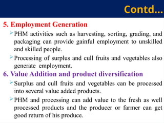 5. Employment Generation
PHM activities such as harvesting, sorting, grading, and
packaging can provide gainful employment to unskilled
and skilled people.
Processing of surplus and cull fruits and vegetables also
generate employment.
6. Value Addition and product diversification
Surplus and cull fruits and vegetables can be processed
into several value added products.
PHM and processing can add value to the fresh as well
processed products and the producer or farmer can get
good return of his produce.
Contd…
 