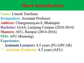 Short Introduction
Name: Umesh Timilsina
Designation: Assistant Professor
Address: Changunarayan-8, Bhaktapur
Bachelor: IAAS, Lamjung Campus (2010-2014)
Masters: AFU, Rampur (2014-2016)
PhD: AFU (Running)
Experience:
 Assistant Lecturer: 4.5 years (PU-GPCAR)
 Assistant Professor: 4.5 years (AFU)
 