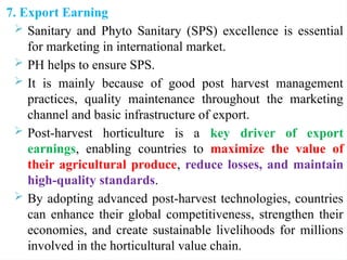 7. Export Earning
 Sanitary and Phyto Sanitary (SPS) excellence is essential
for marketing in international market.
 PH helps to ensure SPS.
 It is mainly because of good post harvest management
practices, quality maintenance throughout the marketing
channel and basic infrastructure of export.
 Post-harvest horticulture is a key driver of export
earnings, enabling countries to maximize the value of
their agricultural produce, reduce losses, and maintain
high-quality standards.
 By adopting advanced post-harvest technologies, countries
can enhance their global competitiveness, strengthen their
economies, and create sustainable livelihoods for millions
involved in the horticultural value chain.
 