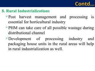8. Rural Industrializations
Post harvest management and processing is
essential for horticultural industry
PHM can take care of all possible wastage during
distributional channel
Development of processing industry and
packaging house units in the rural areas will help
in rural industrialization as well.
Contd…
 