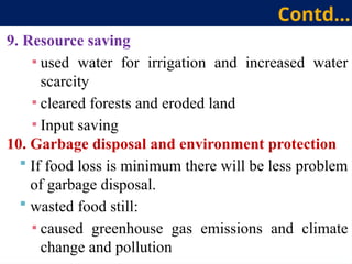 9. Resource saving
▪ used water for irrigation and increased water
scarcity
▪ cleared forests and eroded land
▪ Input saving
10. Garbage disposal and environment protection
 If food loss is minimum there will be less problem
of garbage disposal.
 wasted food still:
▪ caused greenhouse gas emissions and climate
change and pollution
Contd…
 