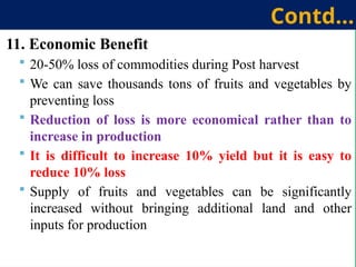 11. Economic Benefit
 20-50% loss of commodities during Post harvest
 We can save thousands tons of fruits and vegetables by
preventing loss
 Reduction of loss is more economical rather than to
increase in production
 It is difficult to increase 10% yield but it is easy to
reduce 10% loss
 Supply of fruits and vegetables can be significantly
increased without bringing additional land and other
inputs for production
Contd…
 