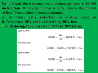 Q: In Nepal, the estimated yield of citrus per year is 80,000
metric tons. If the existing loss is 30%, what is the amount
of loss? Prove which is more economical.
a. To reduce 10% reduction in existing losses or
b. To increase 10% yield with existing 30% loss.
 a: Reducing 10% loss (from 30% to 20%) then,
 