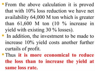  From the above calculation it is proved
that with 10% loss reduction we have net
availability 64,000 M ton which is greater
than 61,600 M ton (10 % increase in
yield with existing 30 % losses).
 In addition, the investment to be made to
increase 10% yield costs another further
curtails of profit.
 Thus it is more economical to reduce
the loss than to increase the yield at
same loss rate.
 