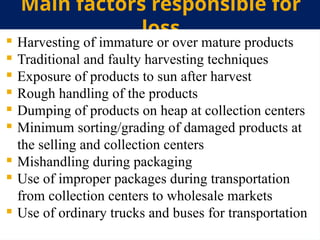 Main factors responsible for
loss
 Harvesting of immature or over mature products
 Traditional and faulty harvesting techniques
 Exposure of products to sun after harvest
 Rough handling of the products
 Dumping of products on heap at collection centers
 Minimum sorting/grading of damaged products at
the selling and collection centers
 Mishandling during packaging
 Use of improper packages during transportation
from collection centers to wholesale markets
 Use of ordinary trucks and buses for transportation
 