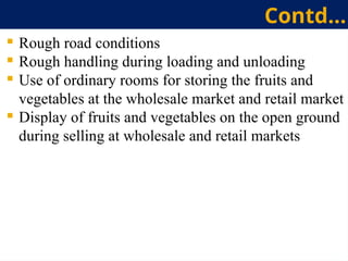  Rough road conditions
 Rough handling during loading and unloading
 Use of ordinary rooms for storing the fruits and
vegetables at the wholesale market and retail market
 Display of fruits and vegetables on the open ground
during selling at wholesale and retail markets
Contd…
 