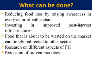 What can be done?
 Reducing food loss by raising awareness in
every actor of value chain
 Investing in improved post-harvest
infrastructures
 Food that is about to be wasted on the market
can timely redirected to other sector
 Research on different aspects of PH
 Extension of proven practices
 