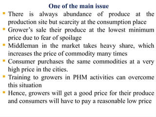 One of the main issue
 There is always abundance of produce at the
production site but scarcity at the consumption place
 Grower’s sale their produce at the lowest minimum
price due to fear of spoilage
 Middleman in the market takes heavy share, which
increases the price of commodity many times
 Consumer purchases the same commodities at a very
high price in the cities.
 Training to growers in PHM activities can overcome
this situation
 Hence, growers will get a good price for their produce
and consumers will have to pay a reasonable low price
 